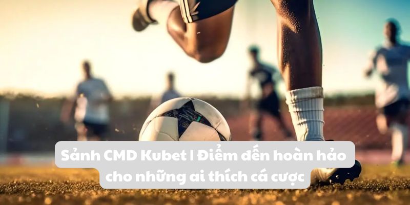 Sảnh CMD Kubet | Điểm đến hoàn hảo cho ai thích cá cược